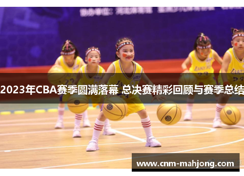 2023年CBA赛季圆满落幕 总决赛精彩回顾与赛季总结