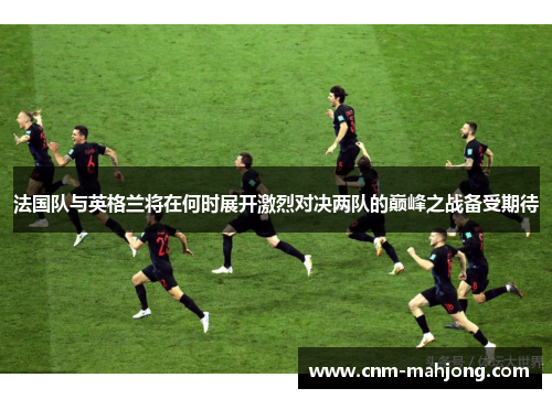 法国队与英格兰将在何时展开激烈对决两队的巅峰之战备受期待