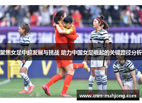 聚焦女足中超发展与挑战 助力中国女足崛起的关键路径分析 聚焦女足中超发展与挑战 助力中国女足崛起的关键路径分析