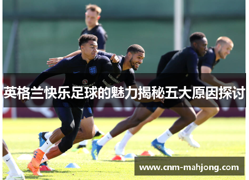 英格兰快乐足球的魅力揭秘五大原因探讨 英格兰快乐足球的魅力揭秘五大原因探讨