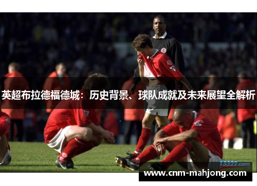 英超布拉德福德城：历史背景、球队成就及未来展望全解析