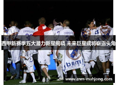 西甲新赛季五大潜力新星揭晓 未来巨星或将崭露头角 西甲新赛季五大潜力新星揭晓 未来巨星或将崭露头角