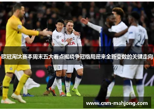 欧冠淘汰赛本周末五大看点揭晓争冠格局迎来全新变数的关键走向