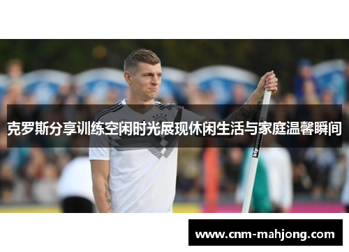 克罗斯分享训练空闲时光展现休闲生活与家庭温馨瞬间 克罗斯分享训练空闲时光展现休闲生活与家庭温馨瞬间