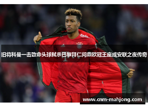 旧将科曼一击致命头球弑杀巴黎拜仁问鼎欧冠王座成安联之夜传奇 旧将科曼一击致命头球弑杀巴黎拜仁问鼎欧冠王座成安联之夜传奇