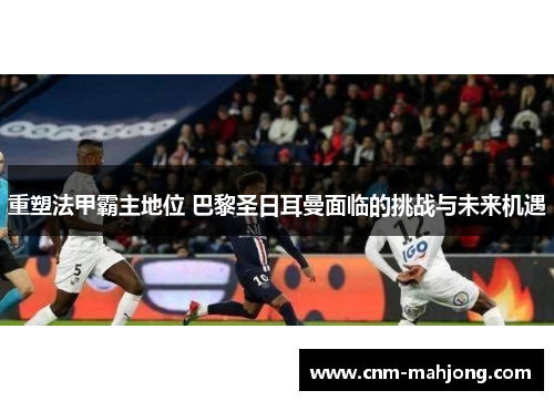 重塑法甲霸主地位 巴黎圣日耳曼面临的挑战与未来机遇 重塑法甲霸主地位 巴黎圣日耳曼面临的挑战与未来机遇
