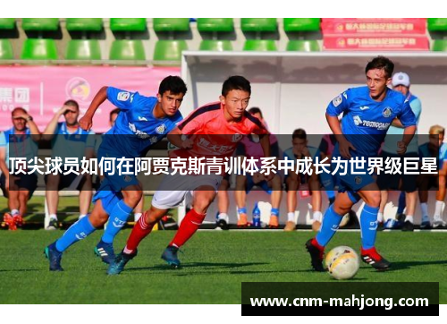 顶尖球员如何在阿贾克斯青训体系中成长为世界级巨星